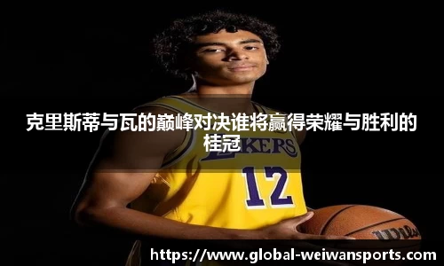克里斯蒂与瓦的巅峰对决谁将赢得荣耀与胜利的桂冠